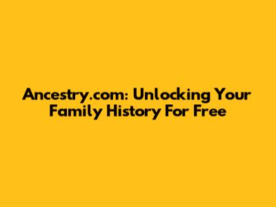 Ancestry.com: Unlocking Your Family History For Free