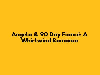 Angela & 90 Day Fiancé: A Whirlwind Romance