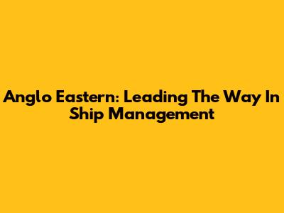 Anglo Eastern: Leading The Way In Ship Management
