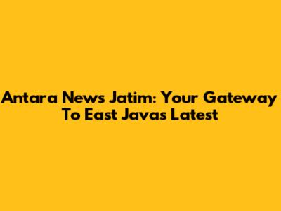 Antara News Jatim: Your Gateway To East Java's Latest