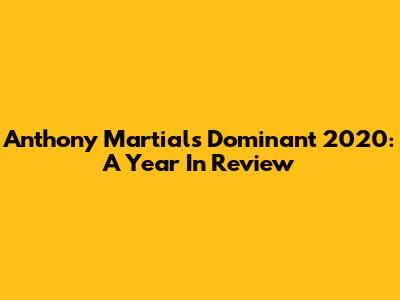 Anthony Martial's Dominant 2020: A Year In Review