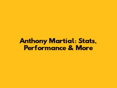 Anthony Martial: Stats, Performance & More