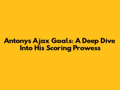 Antony's Ajax Goals: A Deep Dive Into His Scoring Prowess