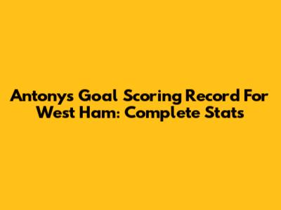 Antony's Goal Scoring Record For West Ham: Complete Stats