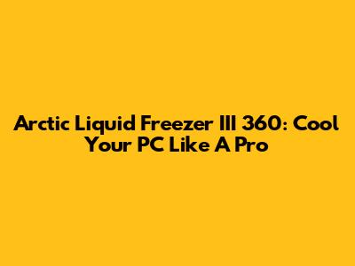 Arctic Liquid Freezer III 360: Cool Your PC Like A Pro