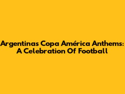 Argentina's Copa América Anthems: A Celebration Of Football