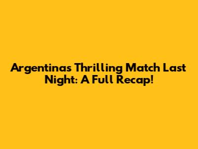 Argentina's Thrilling Match Last Night: A Full Recap!