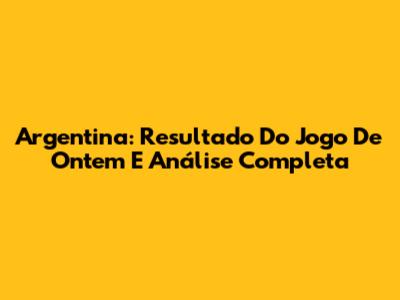 Argentina: Resultado Do Jogo De Ontem E Análise Completa