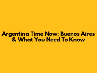 Argentina Time Now: Buenos Aires & What You Need To Know