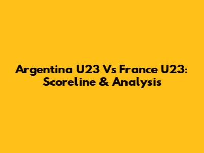 Argentina U23 Vs France U23: Scoreline & Analysis