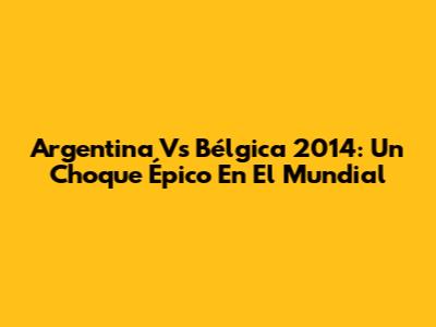 Argentina Vs Bélgica 2014: Un Choque Épico En El Mundial