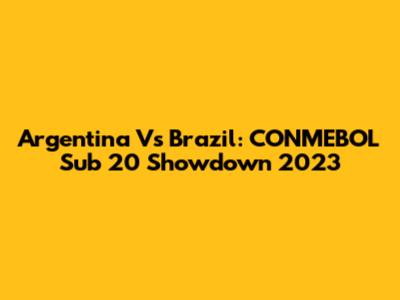 Argentina Vs Brazil: CONMEBOL Sub 20 Showdown 2023
