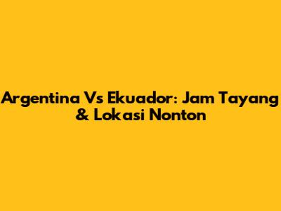 Argentina Vs Ekuador: Jam Tayang & Lokasi Nonton
