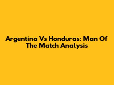 Argentina Vs Honduras: Man Of The Match Analysis