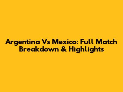 Argentina Vs Mexico: Full Match Breakdown & Highlights