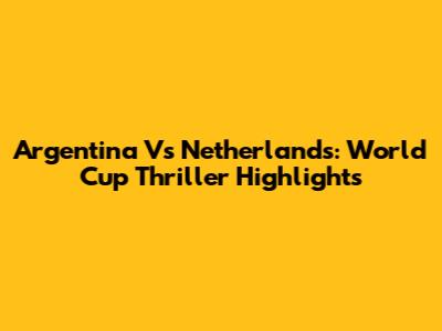 Argentina Vs Netherlands: World Cup Thriller Highlights