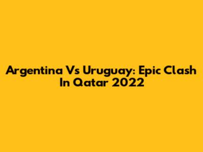 Argentina Vs Uruguay: Epic Clash In Qatar 2022