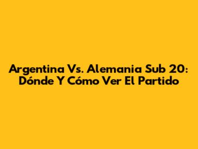 Argentina Vs. Alemania Sub 20: Dónde Y Cómo Ver El Partido