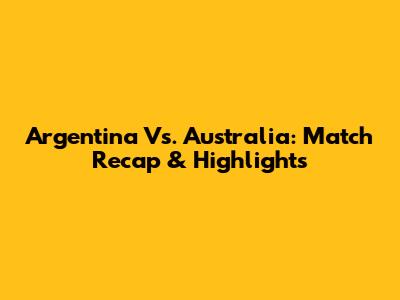 Argentina Vs. Australia: Match Recap & Highlights