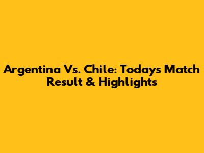 Argentina Vs. Chile: Today's Match Result & Highlights