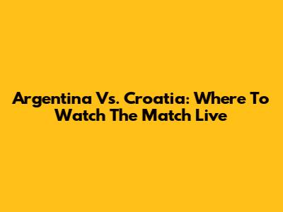 Argentina Vs. Croatia: Where To Watch The Match Live