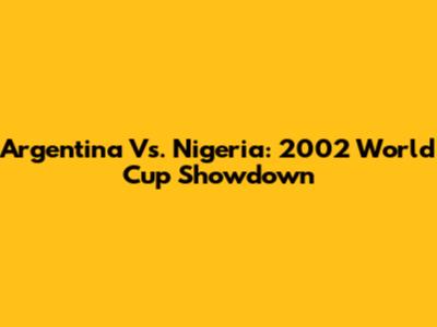 Argentina Vs. Nigeria: 2002 World Cup Showdown