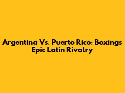 Argentina Vs. Puerto Rico: Boxing's Epic Latin Rivalry