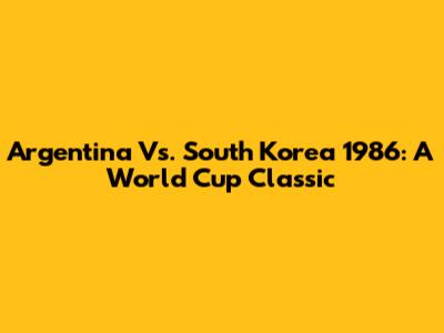 Argentina Vs. South Korea 1986: A World Cup Classic