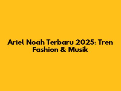 Ariel Noah Terbaru 2025: Tren Fashion & Musik