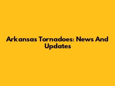 Arkansas Tornadoes: News And Updates