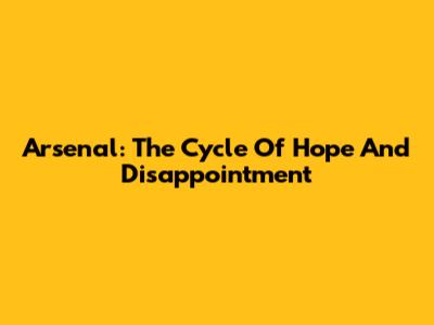 Arsenal: The Cycle Of Hope And Disappointment