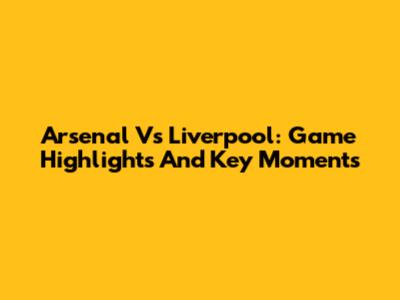Arsenal Vs Liverpool: Game Highlights And Key Moments