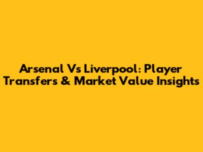 Arsenal Vs Liverpool: Player Transfers & Market Value Insights