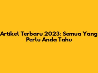 Artikel Terbaru 2023: Semua Yang Perlu Anda Tahu