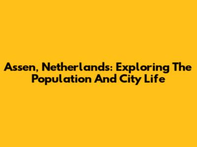 Assen, Netherlands: Exploring The Population And City Life
