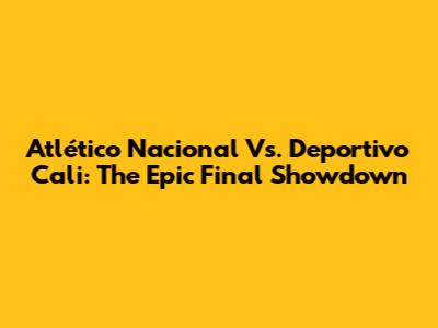 Atlético Nacional Vs. Deportivo Cali: The Epic Final Showdown