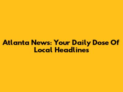 Atlanta News: Your Daily Dose Of Local Headlines