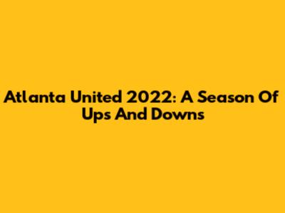 Atlanta United 2022: A Season Of Ups And Downs