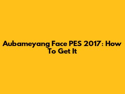 Aubameyang Face PES 2017: How To Get It