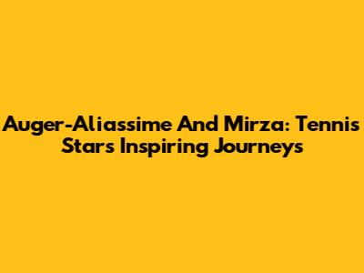 Auger-Aliassime And Mirza: Tennis Stars' Inspiring Journeys