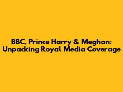 BBC, Prince Harry & Meghan: Unpacking Royal Media Coverage