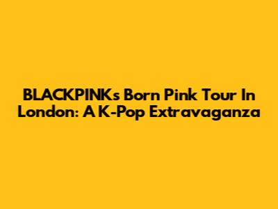 BLACKPINK's Born Pink Tour In London: A K-Pop Extravaganza