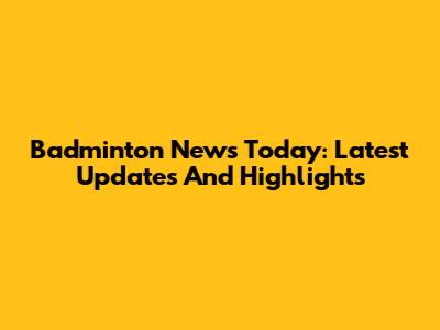 Badminton News Today: Latest Updates And Highlights