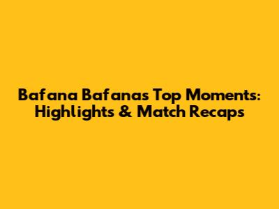 Bafana Bafana's Top Moments: Highlights & Match Recaps
