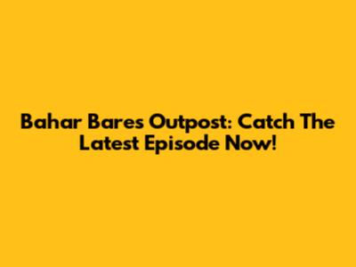 Bahar Bares Outpost: Catch The Latest Episode Now!
