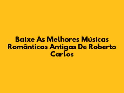 Baixe As Melhores Músicas Românticas Antigas De Roberto Carlos