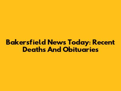 Bakersfield News Today: Recent Deaths And Obituaries