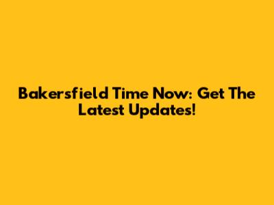 Bakersfield Time Now: Get The Latest Updates!