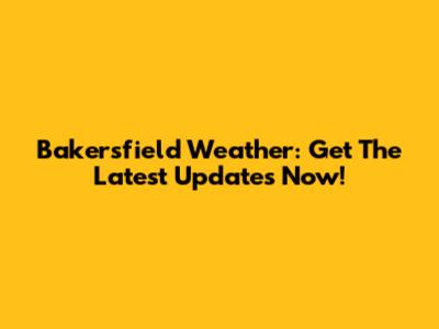 Bakersfield Weather: Get The Latest Updates Now!