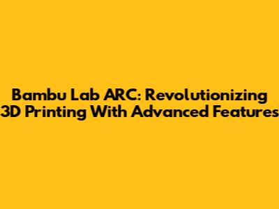 Bambu Lab ARC: Revolutionizing 3D Printing With Advanced Features